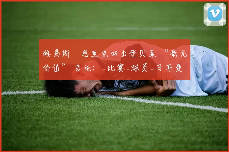 路易斯・恩里克回击登贝莱 “毫无价值” 言论：_比赛_球员_日耳曼