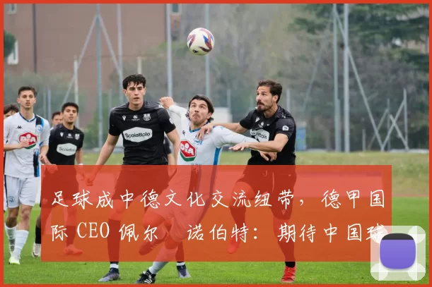 足球成中德文化交流纽带，德甲国际 CEO 佩尔・诺伯特：期待中国球员登场