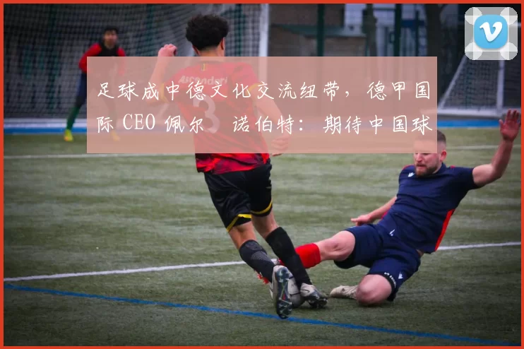 足球成中德文化交流纽带，德甲国际 CEO 佩尔・诺伯特：期待中国球员登场
