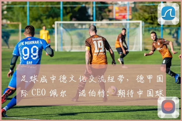 足球成中德文化交流纽带，德甲国际 CEO 佩尔・诺伯特：期待中国球员登场