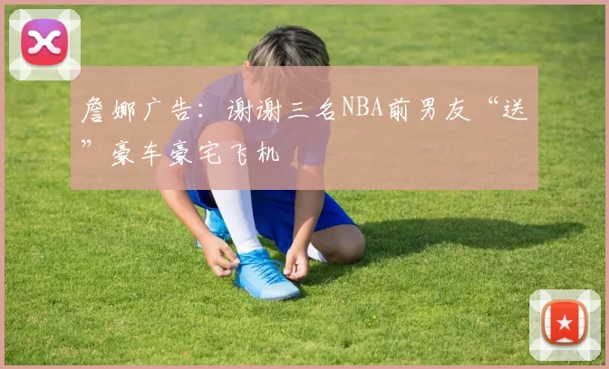 詹娜广告：谢谢三名NBA前男友“送”豪车豪宅飞机