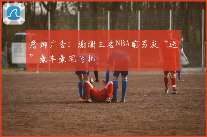 詹娜广告：谢谢三名NBA前男友“送”豪车豪宅飞机