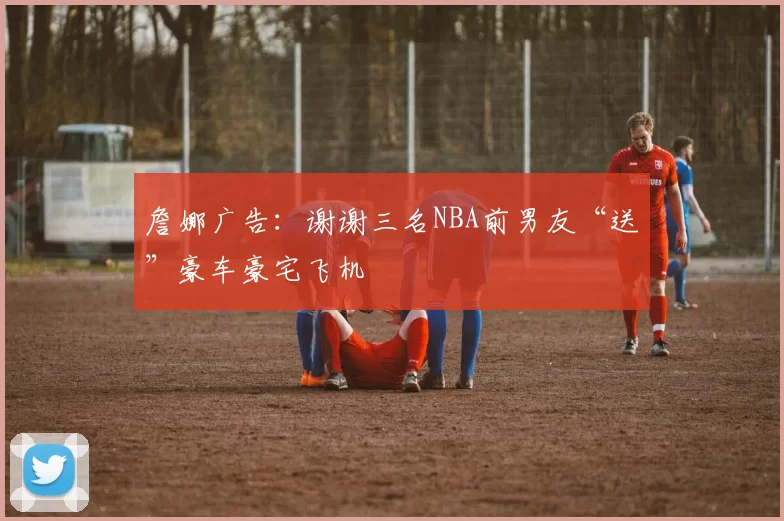詹娜广告：谢谢三名NBA前男友“送”豪车豪宅飞机