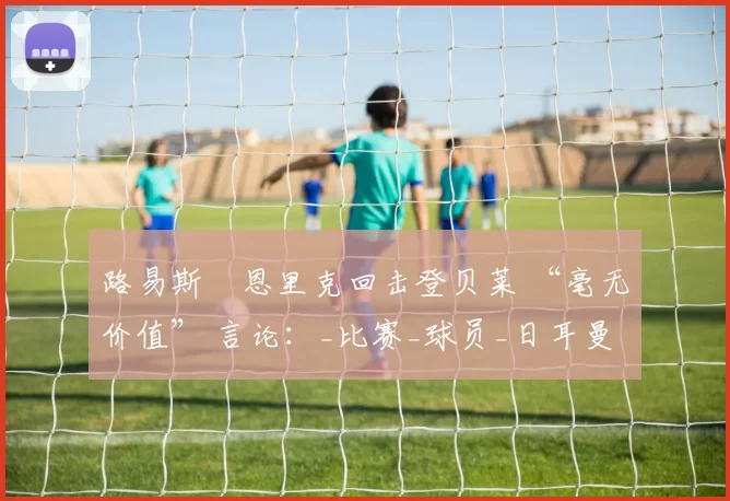 路易斯・恩里克回击登贝莱 “毫无价值” 言论：_比赛_球员_日耳曼