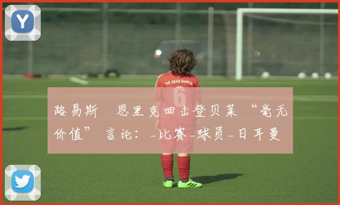 路易斯・恩里克回击登贝莱 “毫无价值” 言论：_比赛_球员_日耳曼