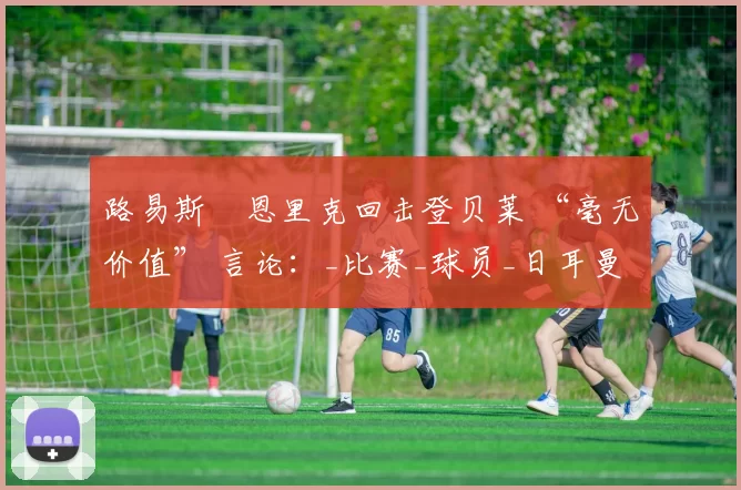 路易斯・恩里克回击登贝莱 “毫无价值” 言论：_比赛_球员_日耳曼