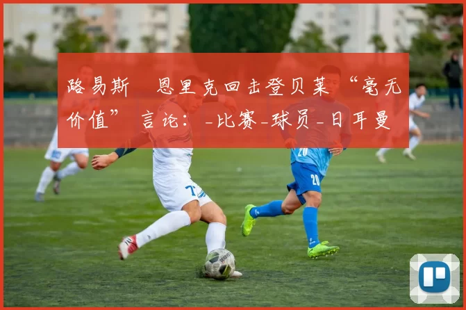 路易斯・恩里克回击登贝莱 “毫无价值” 言论：_比赛_球员_日耳曼