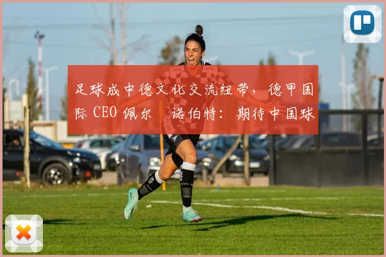 足球成中德文化交流纽带，德甲国际 CEO 佩尔・诺伯特：期待中国球员登场