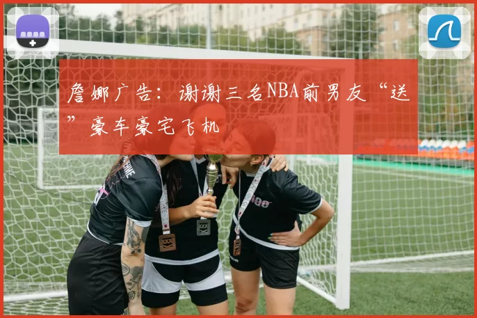 詹娜广告:谢谢三名NBA前男友“送”豪车豪宅飞机