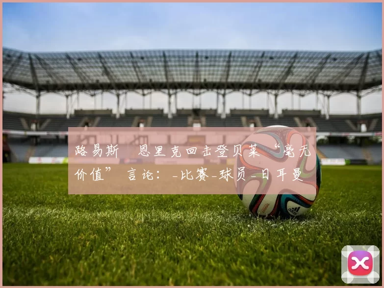 路易斯・恩里克回击登贝莱 “毫无价值” 言论：_比赛_球员_日耳曼
