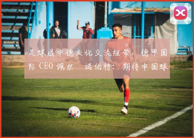 足球成中德文化交流纽带，德甲国际 CEO 佩尔・诺伯特：期待中国球员登场