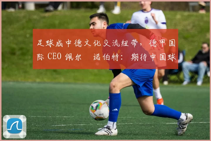 足球成中德文化交流纽带，德甲国际 CEO 佩尔・诺伯特：期待中国球员登场