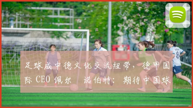 足球成中德文化交流纽带，德甲国际 CEO 佩尔・诺伯特：期待中国球员登场