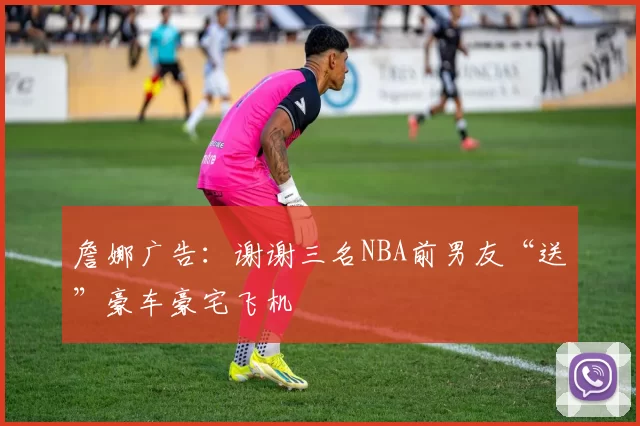 詹娜广告：谢谢三名NBA前男友“送”豪车豪宅飞机