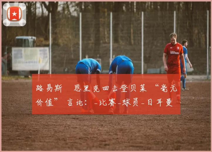 路易斯・恩里克回击登贝莱 “毫无价值” 言论：_比赛_球员_日耳曼