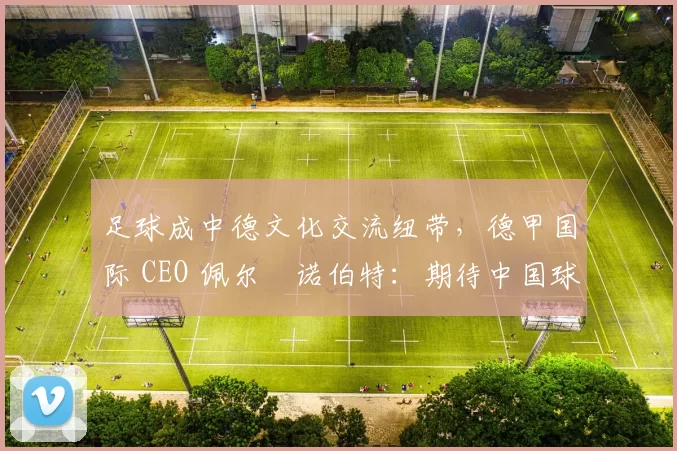 足球成中德文化交流纽带，德甲国际 CEO 佩尔・诺伯特：期待中国球员登场