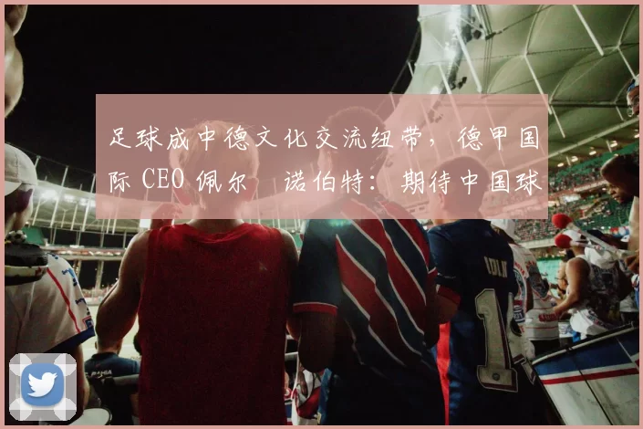 足球成中德文化交流纽带，德甲国际 CEO 佩尔・诺伯特：期待中国球员登场