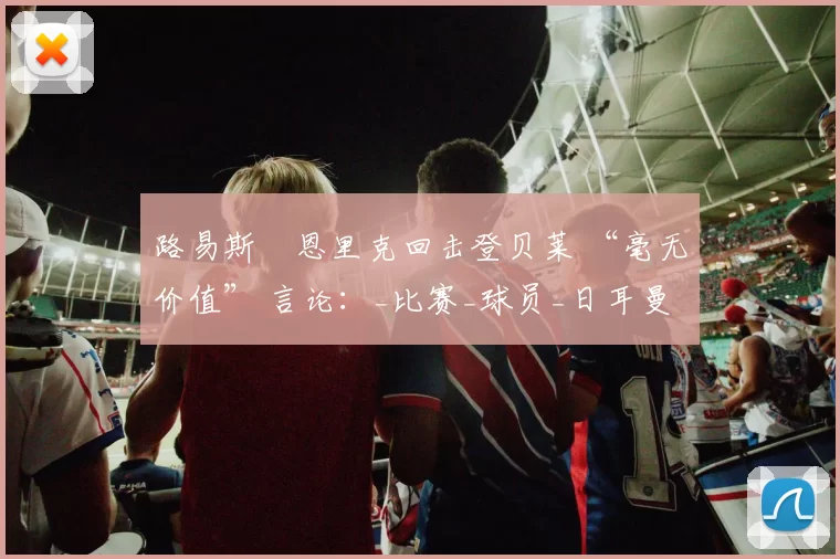 路易斯・恩里克回击登贝莱 “毫无价值” 言论：_比赛_球员_日耳曼