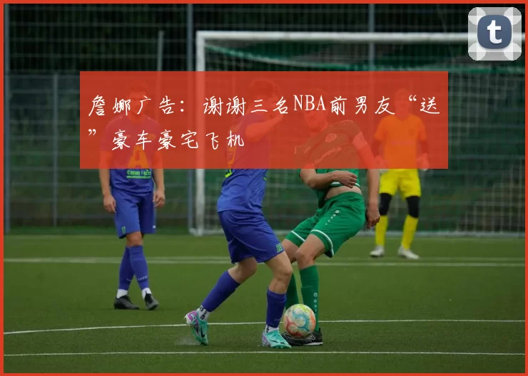 詹娜广告：谢谢三名NBA前男友“送”豪车豪宅飞机