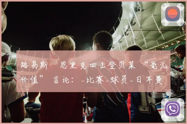 路易斯・恩里克回击登贝莱 “毫无价值” 言论：_比赛_球员_日耳曼