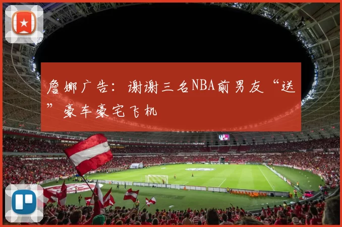 詹娜广告:谢谢三名NBA前男友“送”豪车豪宅飞机
