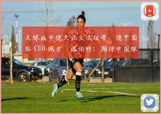 足球成中德文化交流纽带，德甲国际 CEO 佩尔・诺伯特：期待中国球员登场