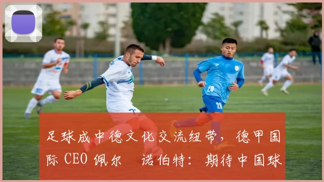 足球成中德文化交流纽带，德甲国际 CEO 佩尔・诺伯特：期待中国球员登场