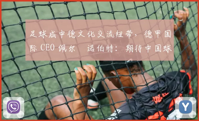 足球成中德文化交流纽带，德甲国际 CEO 佩尔・诺伯特：期待中国球员登场