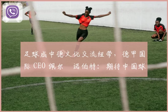 足球成中德文化交流纽带,德甲国际 CEO 佩尔・诺伯特:期待中国球员登场