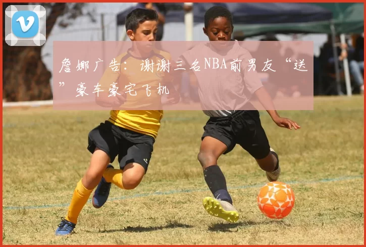 詹娜广告：谢谢三名NBA前男友“送”豪车豪宅飞机