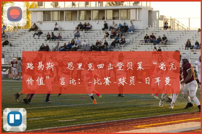 路易斯・恩里克回击登贝莱 “毫无价值” 言论：_比赛_球员_日耳曼