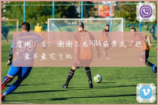 詹娜广告：谢谢三名NBA前男友“送”豪车豪宅飞机