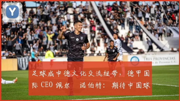 足球成中德文化交流纽带，德甲国际 CEO 佩尔・诺伯特：期待中国球员登场