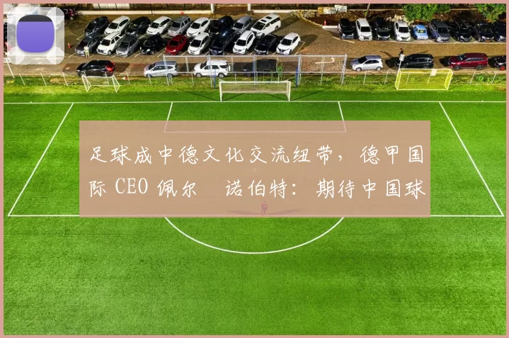 足球成中德文化交流纽带,德甲国际 CEO 佩尔・诺伯特:期待中国球员登场