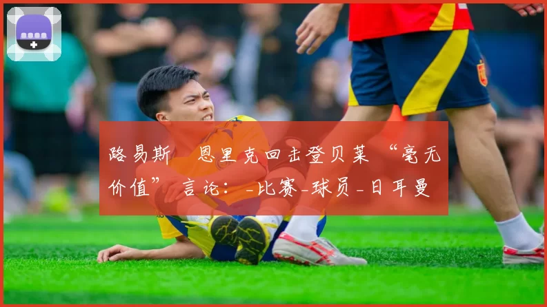 路易斯・恩里克回击登贝莱 “毫无价值” 言论：_比赛_球员_日耳曼