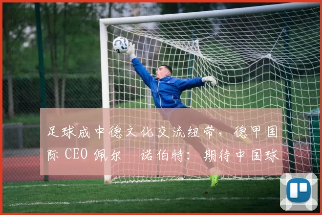 足球成中德文化交流纽带，德甲国际 CEO 佩尔・诺伯特：期待中国球员登场