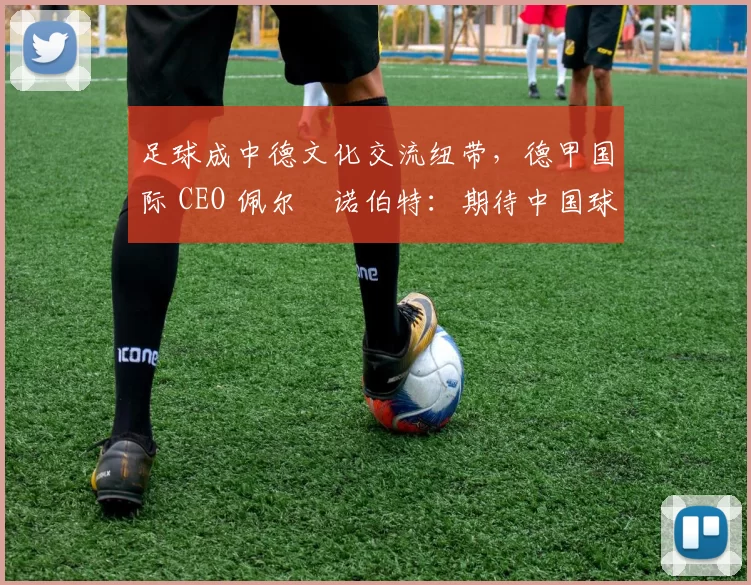 足球成中德文化交流纽带，德甲国际 CEO 佩尔・诺伯特：期待中国球员登场