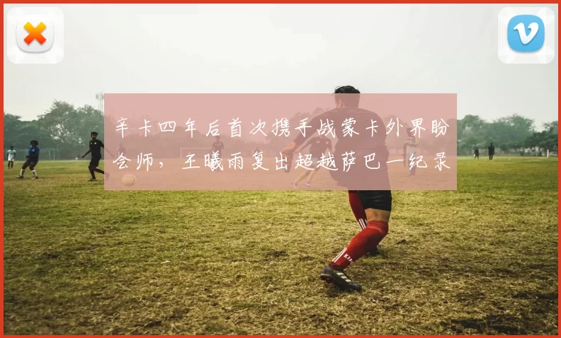 辛卡四年后首次携手战蒙卡外界盼会师,王曦雨复出超越萨巴一纪录