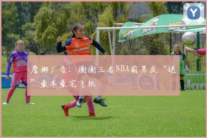 詹娜广告：谢谢三名NBA前男友“送”豪车豪宅飞机