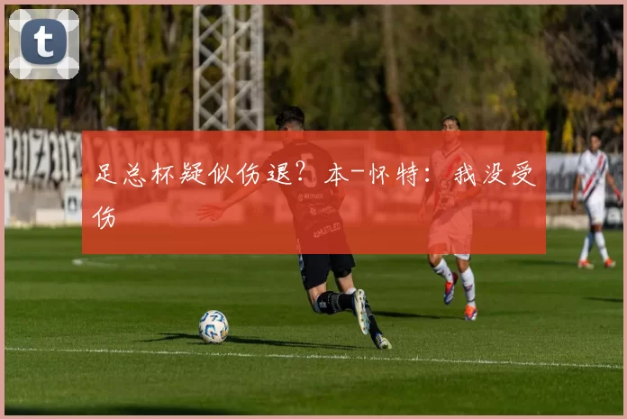 足总杯疑似伤退？本-怀特：我没受伤