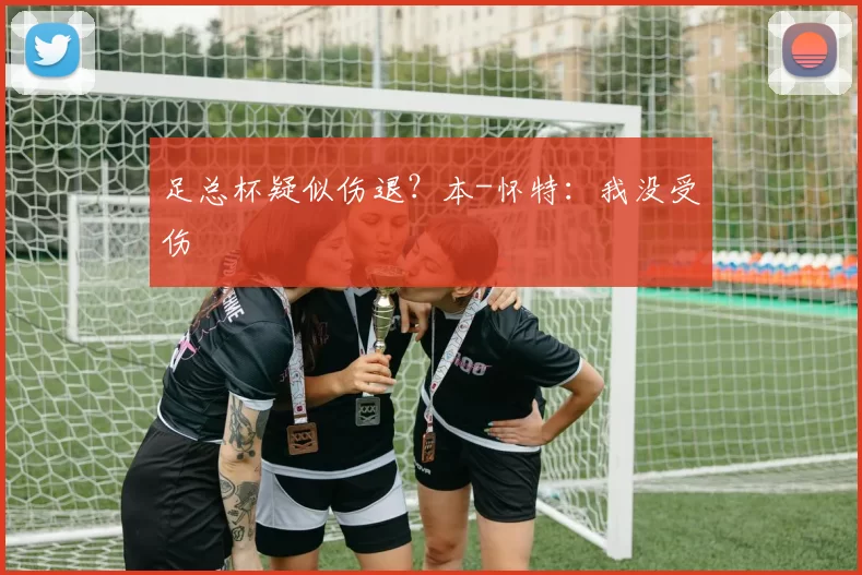 足总杯疑似伤退？本-怀特：我没受伤