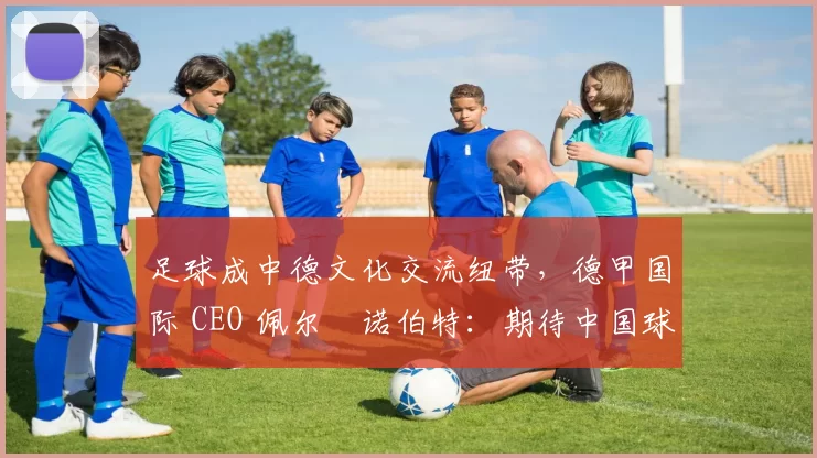 足球成中德文化交流纽带，德甲国际 CEO 佩尔・诺伯特：期待中国球员登场