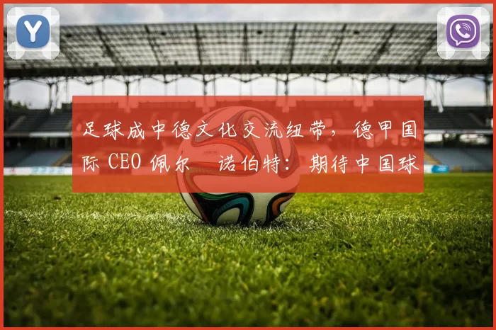 足球成中德文化交流纽带，德甲国际 CEO 佩尔・诺伯特：期待中国球员登场