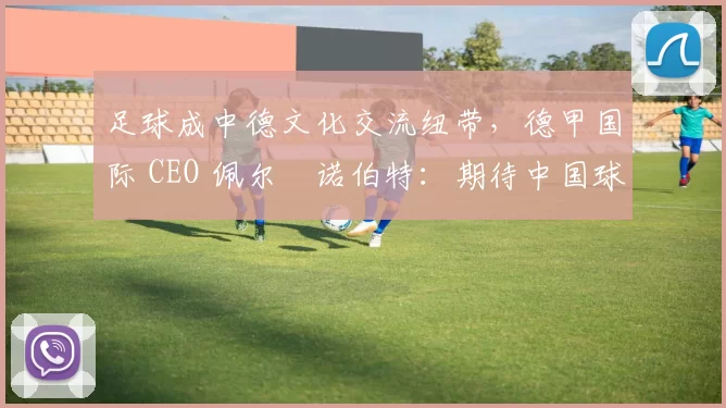 足球成中德文化交流纽带，德甲国际 CEO 佩尔・诺伯特：期待中国球员登场