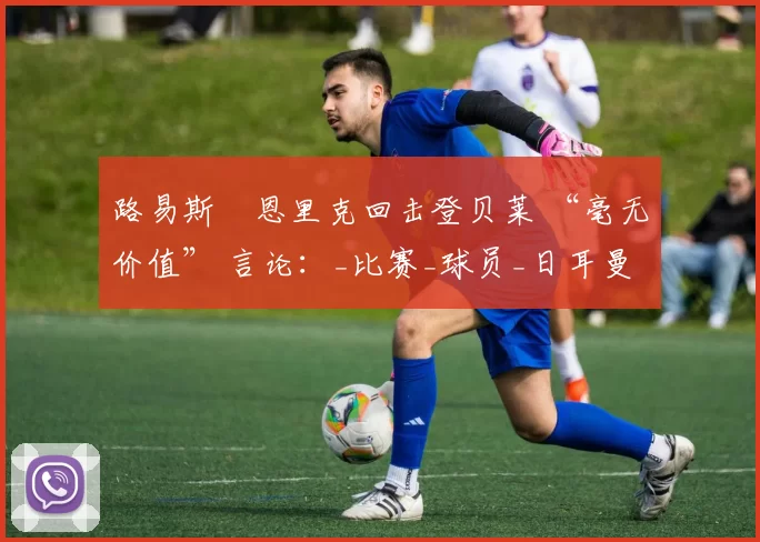路易斯・恩里克回击登贝莱 “毫无价值” 言论：_比赛_球员_日耳曼