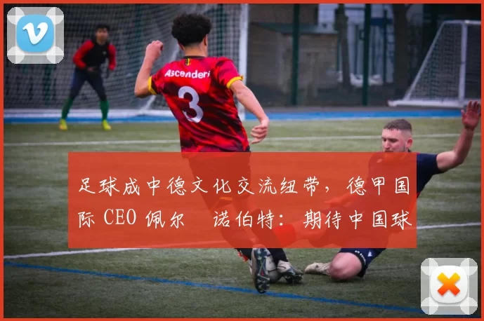 足球成中德文化交流纽带，德甲国际 CEO 佩尔・诺伯特：期待中国球员登场