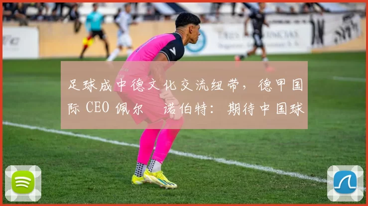 足球成中德文化交流纽带，德甲国际 CEO 佩尔・诺伯特：期待中国球员登场