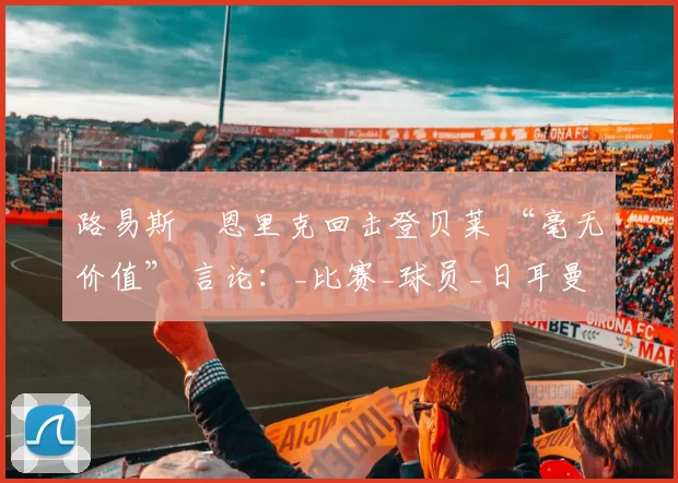 路易斯・恩里克回击登贝莱 “毫无价值” 言论：_比赛_球员_日耳曼
