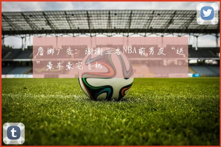 詹娜广告：谢谢三名NBA前男友“送”豪车豪宅飞机