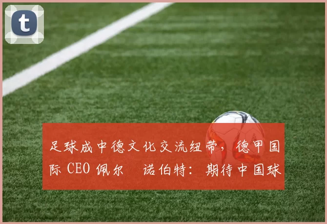 足球成中德文化交流纽带，德甲国际 CEO 佩尔・诺伯特：期待中国球员登场